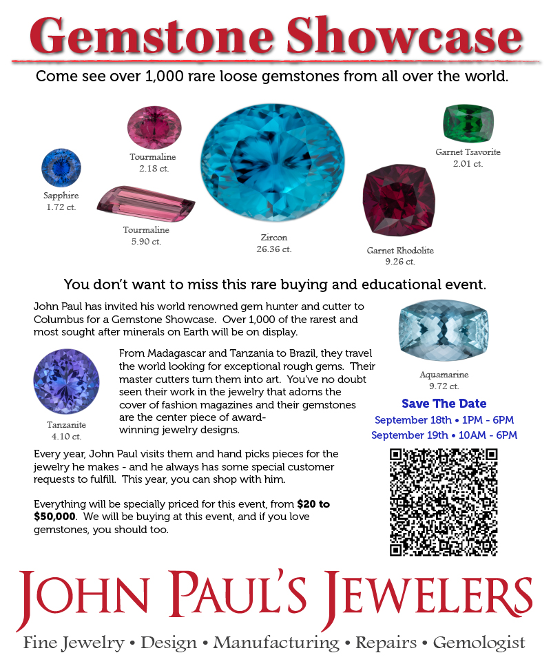 John Paul has invited his world renowned gem hunter and cutter to Columbus for a Gemstone Showcase.  Over 1,000 of the rarest and most sought after minerals on Earth will be on display.

From Madagascar and Tanzania to Brazil, they travel the world looking for exceptional rough gems.  Their master cutters turn them into art.  You’ve no doubt seen their work in the jewelry that adorns the cover of fashion magazines and their gemstones are the center piece of award-
winning jewelry designs.  

Every year, John Paul visits them and hand picks pieces for the jewelry he makes - and he always has some special customer requests to fulfill.  This year, you can shop with him.

Everything will be specially priced for this event, from $20 to $50,000.  We will be buying at this event, and if you love gemstones, you should too.
